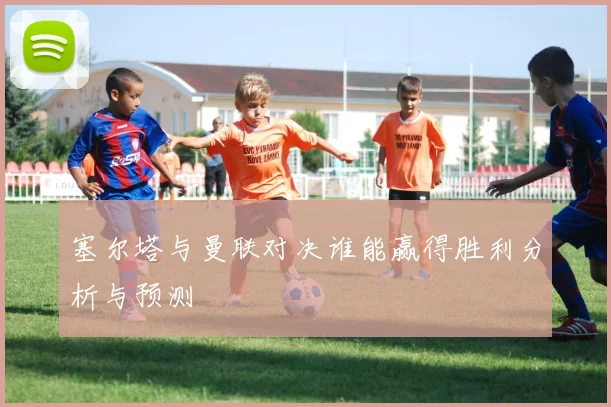 塞尔塔与曼联对决谁能赢得胜利分析与预测