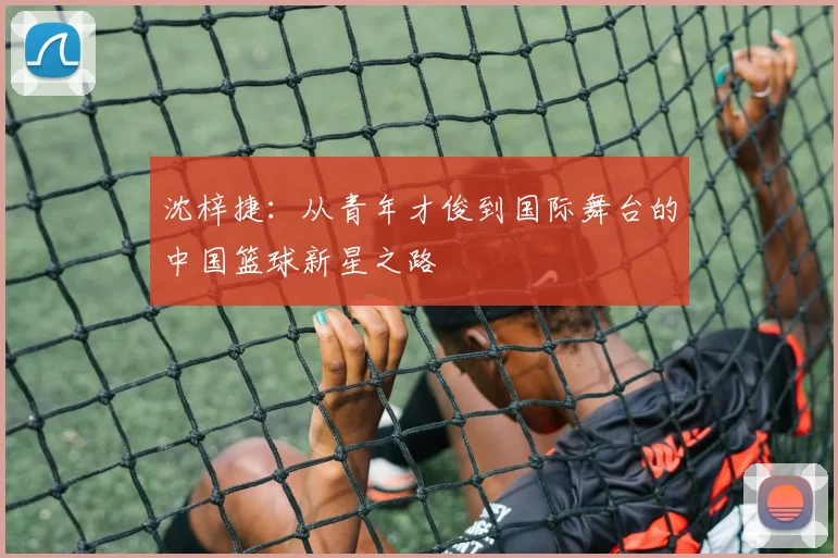 沈梓捷：从青年才俊到国际舞台的中国篮球新星之路