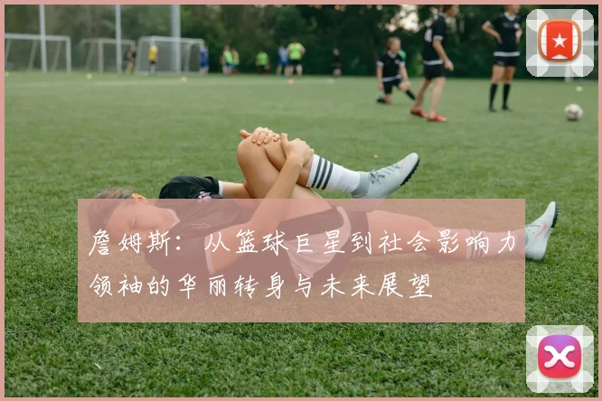詹姆斯：从篮球巨星到社会影响力领袖的华丽转身与未来展望